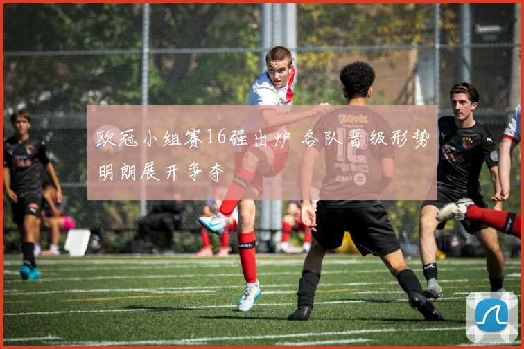 欧冠小组赛16强出炉 各队晋级形势明朗展开争夺