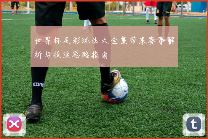 世界杯足彩玩法大全集带来赛事解析与投注思路指南