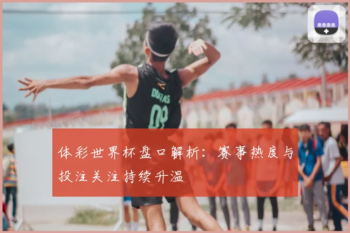 体彩世界杯盘口解析:赛事热度与投注关注持续升温