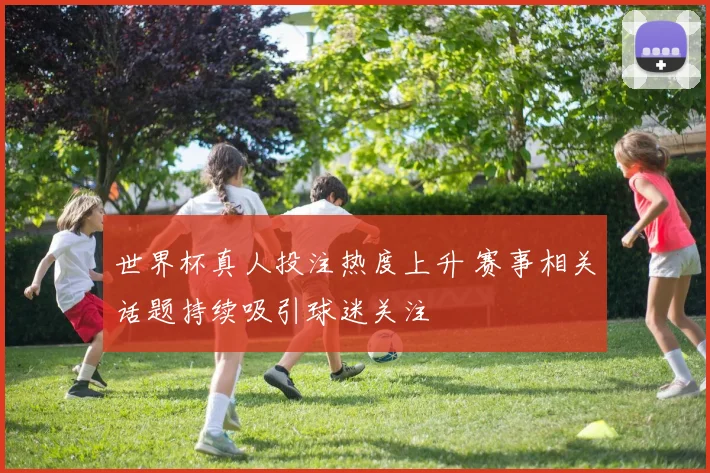 世界杯真人投注热度上升 赛事相关话题持续吸引球迷关注