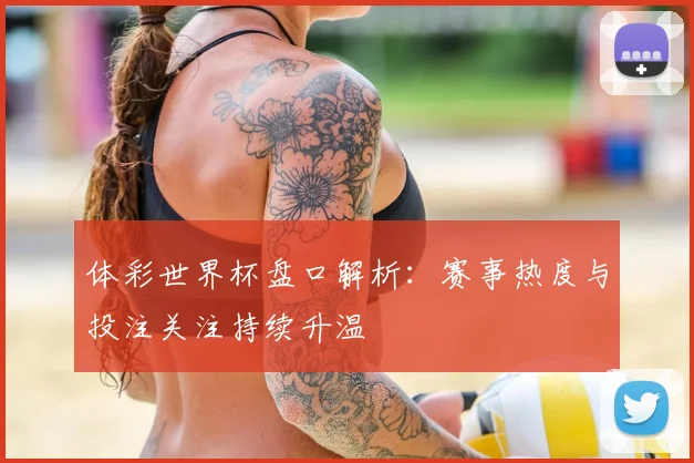 体彩世界杯盘口解析:赛事热度与投注关注持续升温