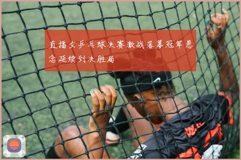直播女乒乓球决赛激战落幕冠军悬念延续到决胜局