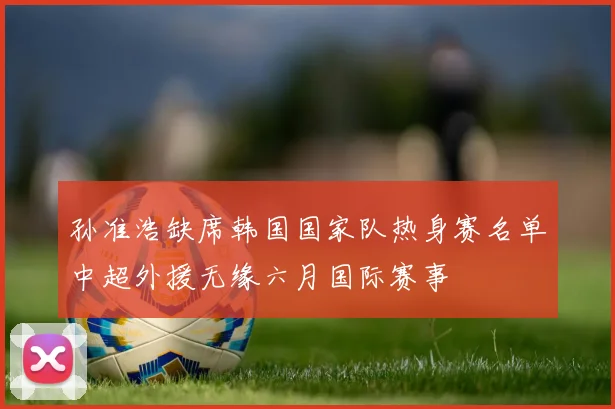 孙准浩缺席韩国国家队热身赛名单中超外援无缘六月国际赛事