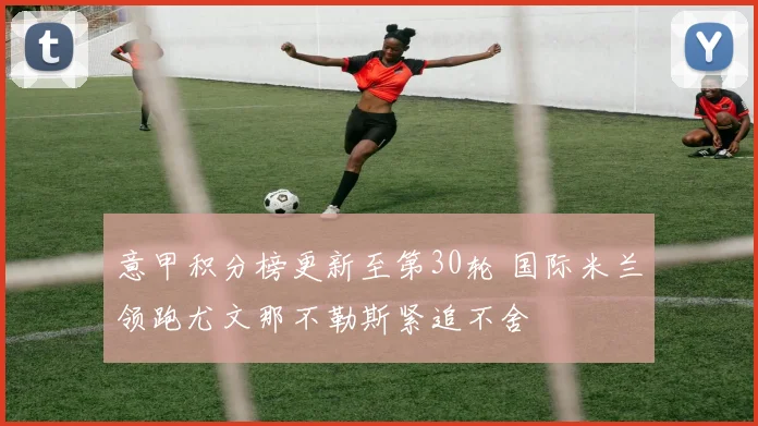 意甲积分榜更新至第30轮 国际米兰领跑尤文那不勒斯紧追不舍