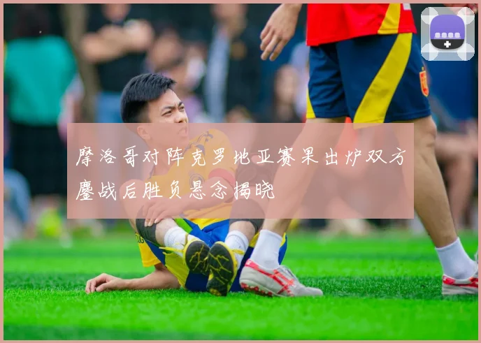摩洛哥对阵克罗地亚赛果出炉双方鏖战后胜负悬念揭晓