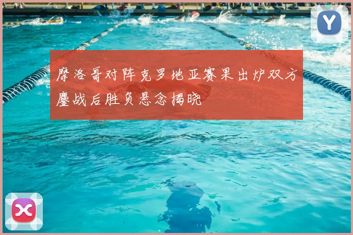 摩洛哥对阵克罗地亚赛果出炉双方鏖战后胜负悬念揭晓