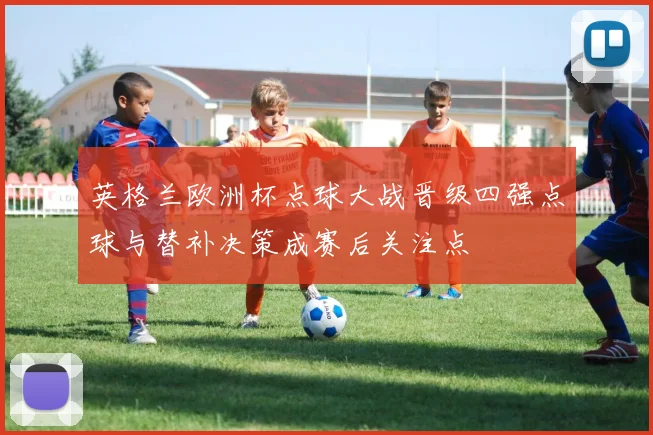 英格兰欧洲杯点球大战晋级四强点球与替补决策成赛后关注点