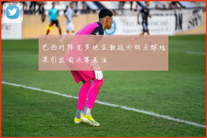 巴西对阵克罗地亚激战升级点球结果引发淘汰赛关注
