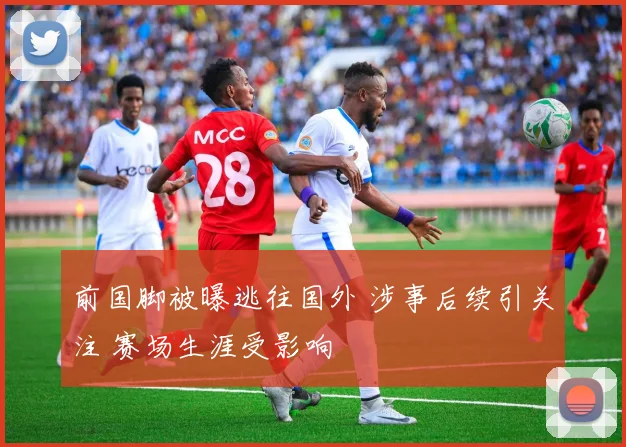 前国脚被曝逃往国外 涉事后续引关注 赛场生涯受影响