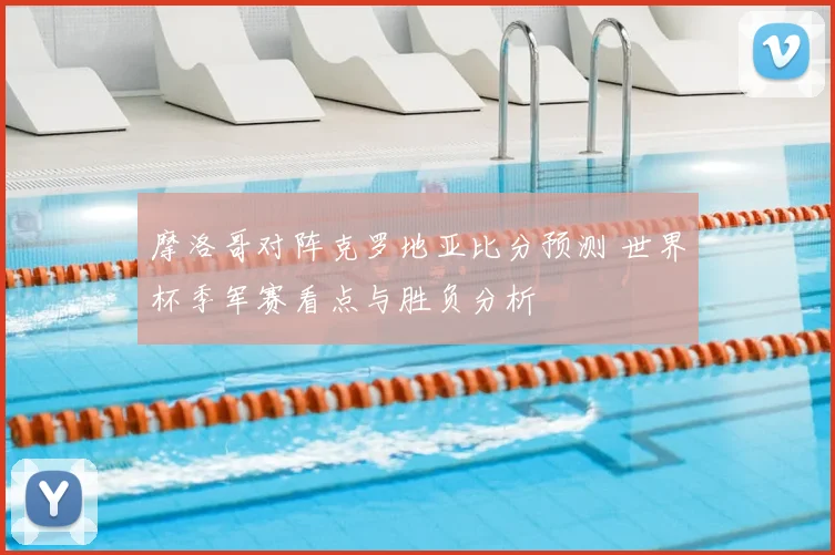 摩洛哥对阵克罗地亚比分预测 世界杯季军赛看点与胜负分析