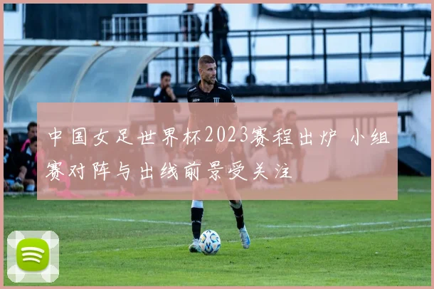 中国女足世界杯2023赛程出炉 小组赛对阵与出线前景受关注