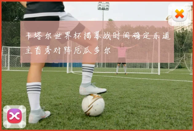 卡塔尔世界杯揭幕战时间确定东道主首秀对阵厄瓜多尔