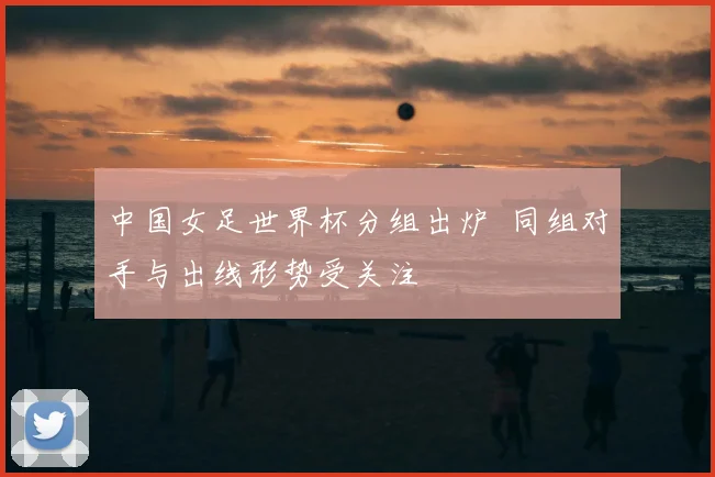 中国女足世界杯分组出炉 同组对手与出线形势受关注