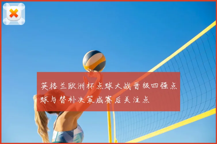 英格兰欧洲杯点球大战晋级四强点球与替补决策成赛后关注点