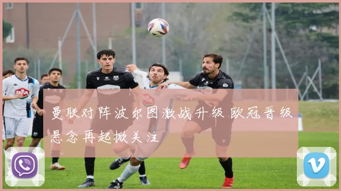 曼联对阵波尔图激战升级 欧冠晋级悬念再起掀关注