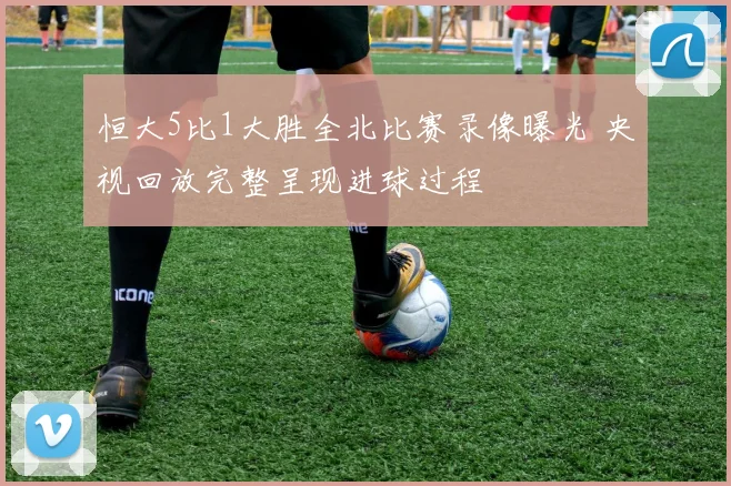 恒大5比1大胜全北比赛录像曝光 央视回放完整呈现进球过程