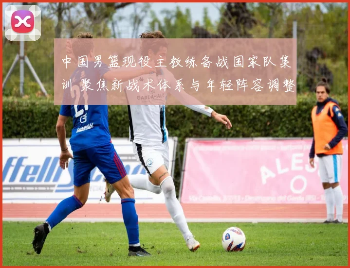 中国男篮现役主教练备战国家队集训 聚焦新战术体系与年轻阵容调整