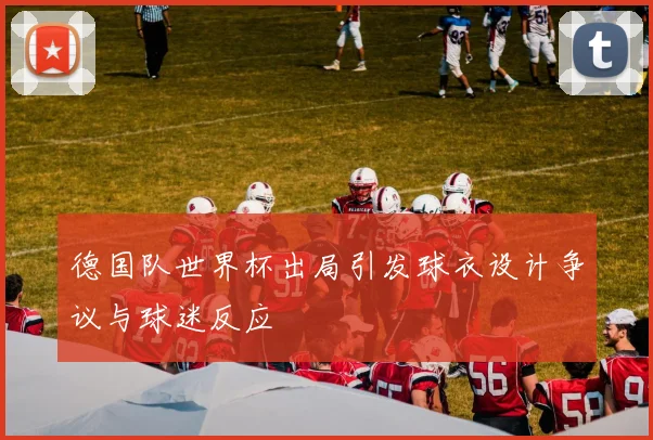 德国队世界杯出局引发球衣设计争议与球迷反应