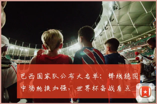 巴西国家队公布大名单：锋线稳固中场轮换加强，世界杯备战看点