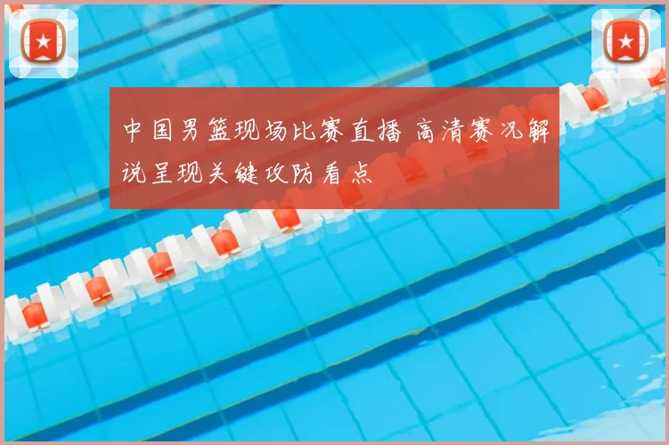 中国男篮现场比赛直播 高清赛况解说呈现关键攻防看点