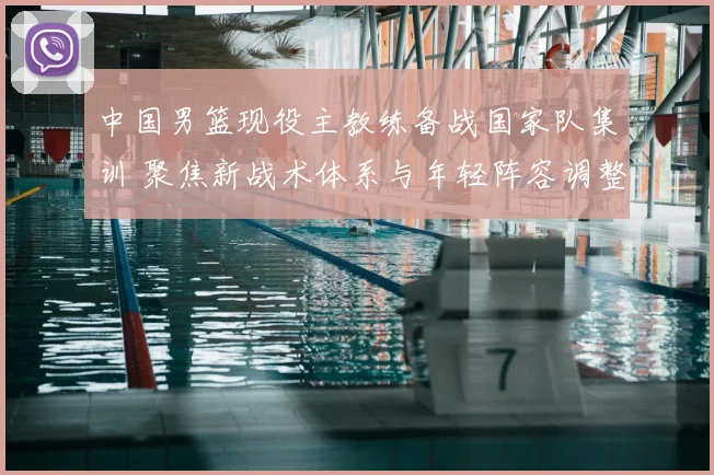 中国男篮现役主教练备战国家队集训 聚焦新战术体系与年轻阵容调整