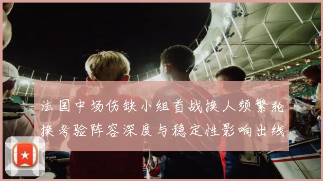 法国中场伤缺小组首战换人频繁轮换考验阵容深度与稳定性影响出线前景