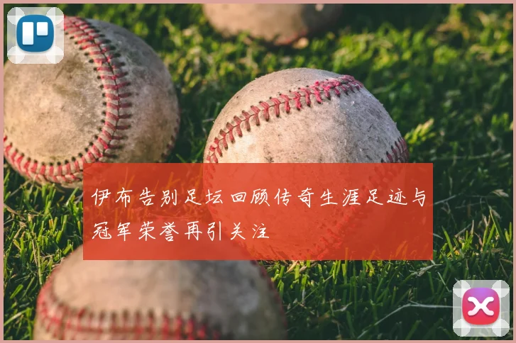 伊布告别足坛回顾传奇生涯足迹与冠军荣誉再引关注