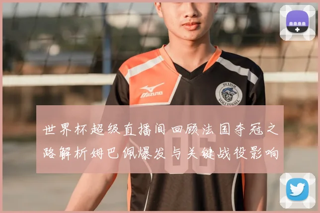 世界杯超级直播间回顾法国夺冠之路解析姆巴佩爆发与关键战役影响