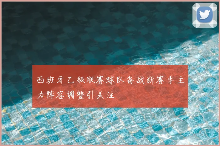 西班牙乙级联赛球队备战新赛季主力阵容调整引关注
