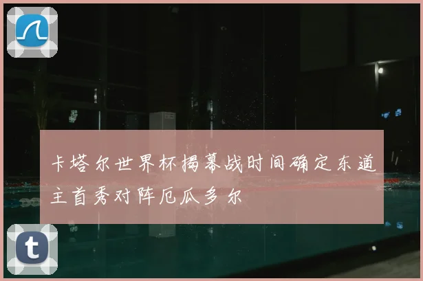 卡塔尔世界杯揭幕战时间确定东道主首秀对阵厄瓜多尔