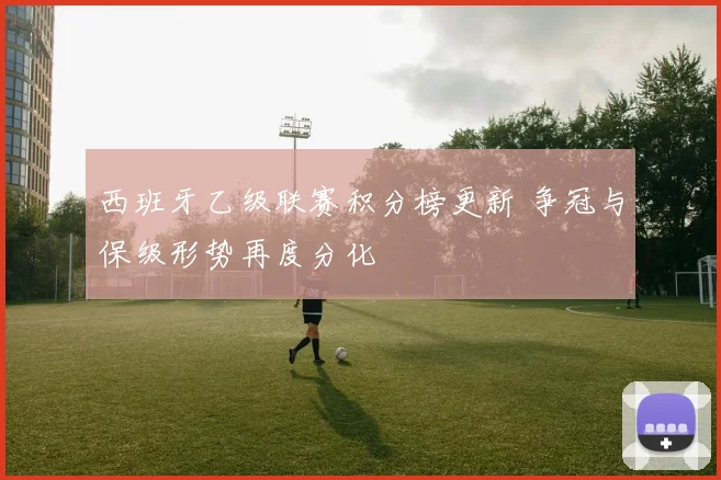 西班牙乙级联赛积分榜更新 争冠与保级形势再度分化