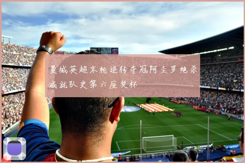 曼城英超末轮逆转夺冠阿圭罗绝杀成就队史第六座奖杯