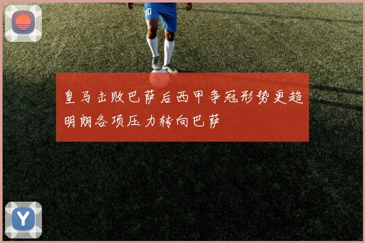 皇马击败巴萨后西甲争冠形势更趋明朗各项压力转向巴萨