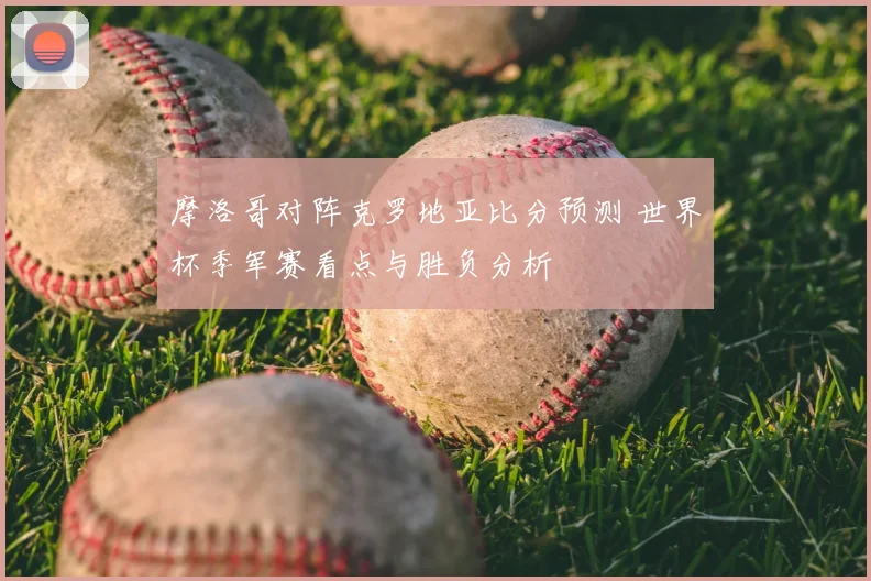 摩洛哥对阵克罗地亚比分预测 世界杯季军赛看点与胜负分析