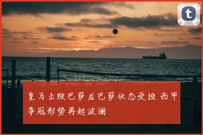 皇马击败巴萨后巴萨状态受挫 西甲争冠形势再起波澜