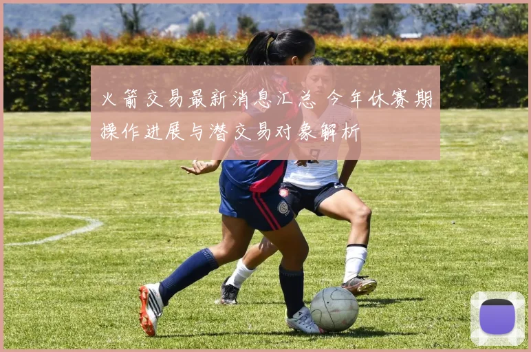 火箭交易最新消息汇总 今年休赛期操作进展与潜交易对象解析