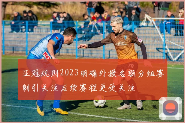 亚冠规则2023明确外援名额分组赛制引关注后续赛程更受关注