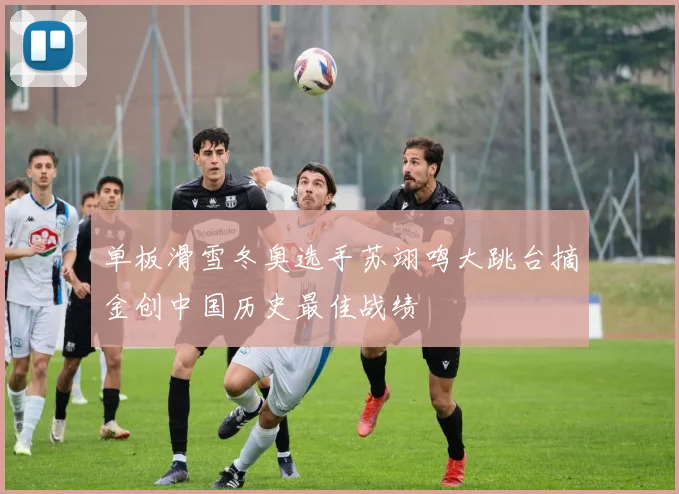 单板滑雪冬奥选手苏翊鸣大跳台摘金创中国历史最佳战绩