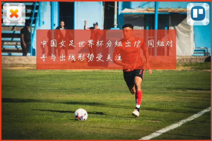 中国女足世界杯分组出炉 同组对手与出线形势受关注