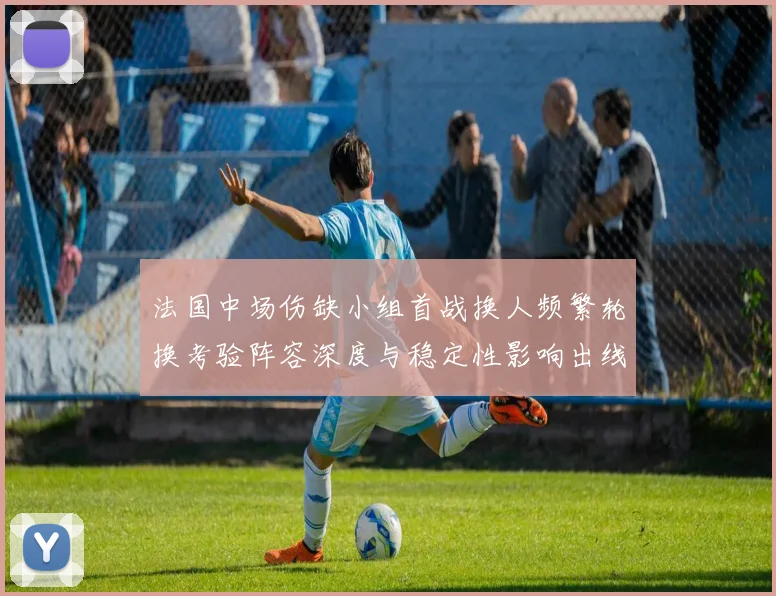 法国中场伤缺小组首战换人频繁轮换考验阵容深度与稳定性影响出线前景