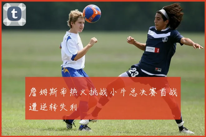 詹姆斯率热火挑战小牛总决赛首战遭逆转失利