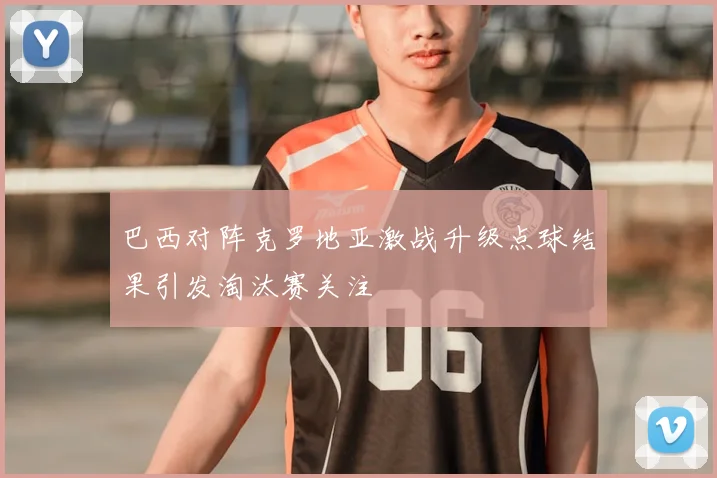 巴西对阵克罗地亚激战升级点球结果引发淘汰赛关注