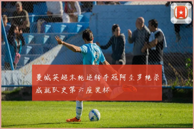 曼城英超末轮逆转夺冠阿圭罗绝杀成就队史第六座奖杯
