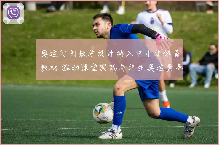 奥运时刻教学设计纳入中小学体育教材 推动课堂实践与学生奥运素养提升