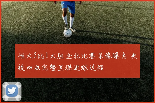 恒大5比1大胜全北比赛录像曝光 央视回放完整呈现进球过程