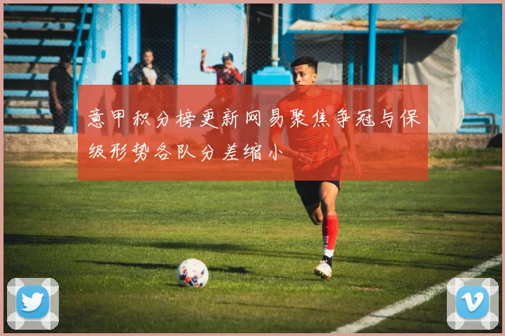 意甲积分榜更新网易聚焦争冠与保级形势各队分差缩小