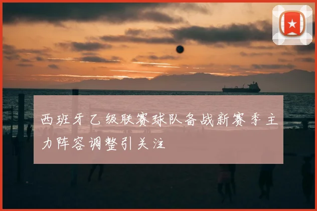 西班牙乙级联赛球队备战新赛季主力阵容调整引关注
