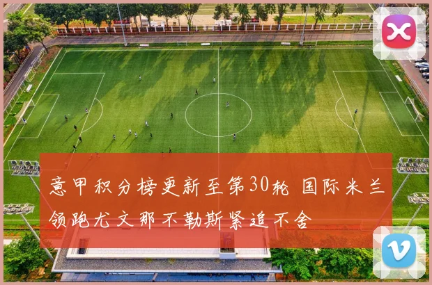 意甲积分榜更新至第30轮 国际米兰领跑尤文那不勒斯紧追不舍