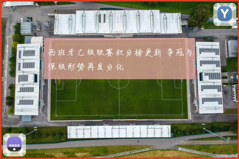 西班牙乙级联赛积分榜更新 争冠与保级形势再度分化